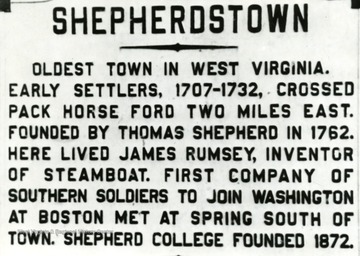'Oldest town in West Virginia.  Early settlers, 1707-1732, crossed Pack Horse Ford two miles east.  Founded by Thomas Shepherd in 1762.  Here lived James Rumsey, inventor of steamboat.  First company of Southern soldiers to join Washington at Boston met at spring South of town.  Shepherd College founded 1872.'