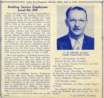 Article reads:  'Building Service Employees Local No. 226' 'Since the chartering of our organization in August of 1940, the Building Service Employees Local No. 226 in Omaha has made considerable gains for its membership.  Our organization received wage increases of from 25% to 50% in this period of time.  In the past year we have expanded considerably.  We represent 99% of the custodial employees of the public schools, and now have contracts with the Omaha Steel Company for the guards, Skinner Manufacturing Company for all custodial employees, and the Alcohol Plant for guards.  We have been fighting for better conditions for the elevator operators in the city of Omaha, and for our organized elevator operators we have just recently received a directive from the War Labor Board authorizing a 10-cent an hour increase in their wages with retroactive back pay to May of 1943.  All of the members of Building Service Employees Local No. 226 have made substantial contributions to the war effort by purchasing more than their 10% quota of war bonds, by donating blood plasma to the Red Cross and by seeing their brother members and sons and daughters int he armed forces serving their country...'