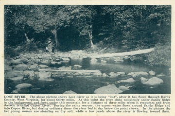 Caption on postcard reads: "The above picture shows Lost River as it is being "lost", after it has flown through Hardy County, West Virginia, for about thirty miles. At this point the river sinks noiselessly under Sandy Ridge in the background and flows under this mountain for a distance of three miles when it reappears and from thereon is called Capon River. During the rainy seasons, the excess water flows around Sandy Ridge and into Capon River, but during ordinary times the river bed is dry below the point shown. In the picture the two young women are standing on dry soil, while a few yards above the river is flowing toward them". Published by Shenandoah Publishing House. (From postcard collection legacy system.)